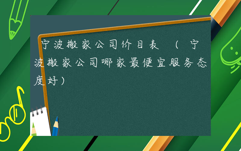 宁波搬家公司价目表 (宁波搬家公司哪家最便宜服务态度好)